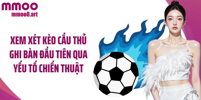 Xem xét kèo cầu thủ ghi bàn đầu tiên qua yếu tố chiến thuật